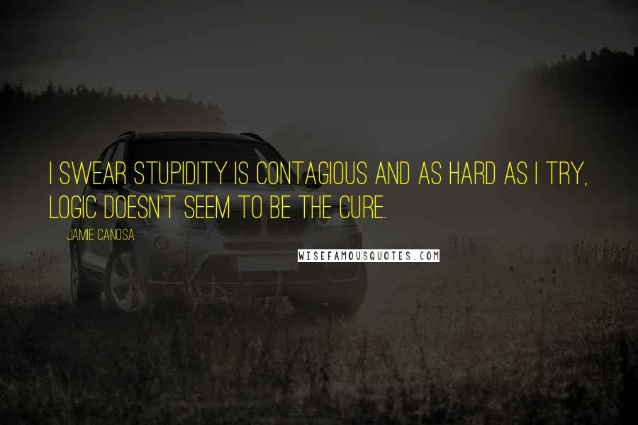 Jamie Canosa Quotes: I swear stupidity is contagious and as hard as I try, logic doesn't seem to be the cure.