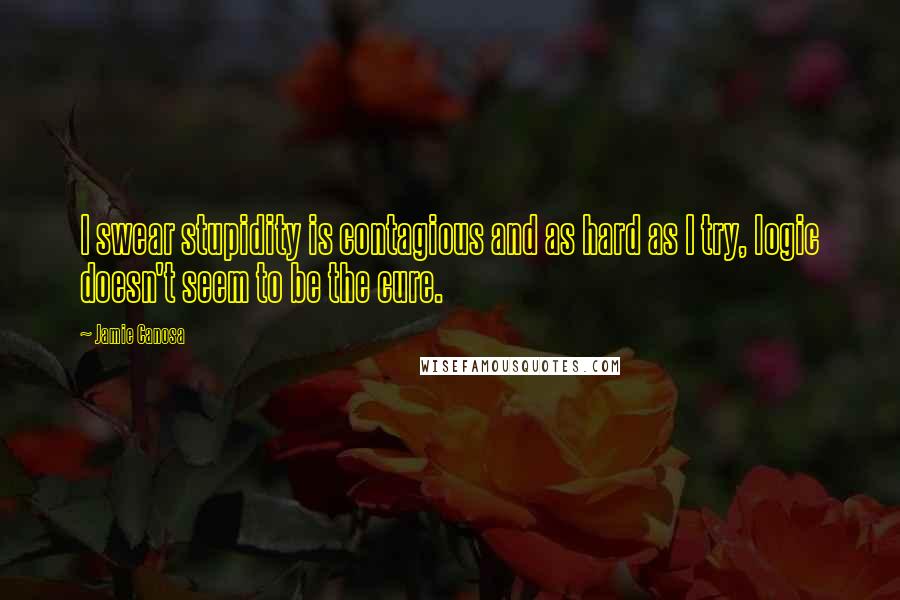 Jamie Canosa Quotes: I swear stupidity is contagious and as hard as I try, logic doesn't seem to be the cure.
