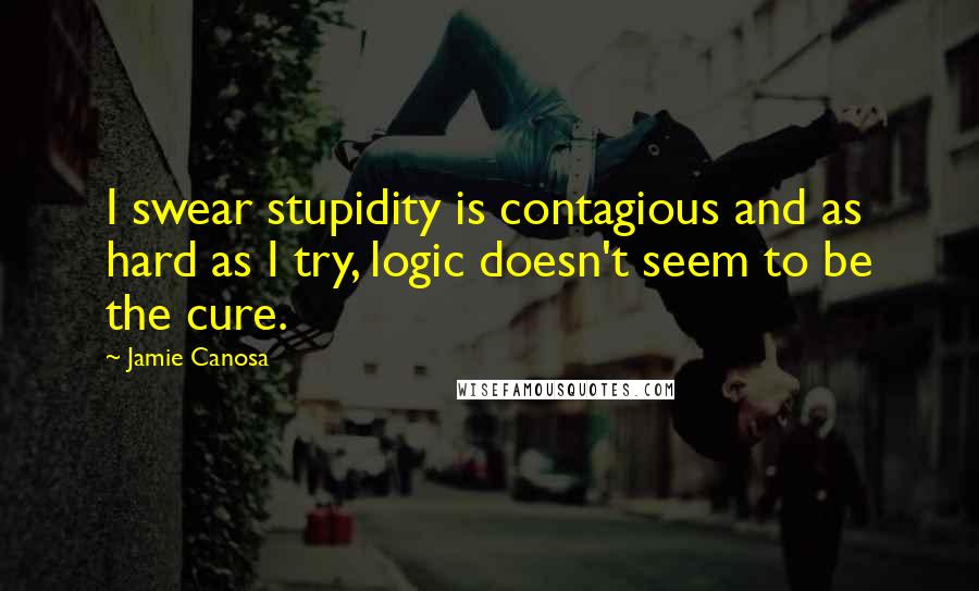 Jamie Canosa Quotes: I swear stupidity is contagious and as hard as I try, logic doesn't seem to be the cure.