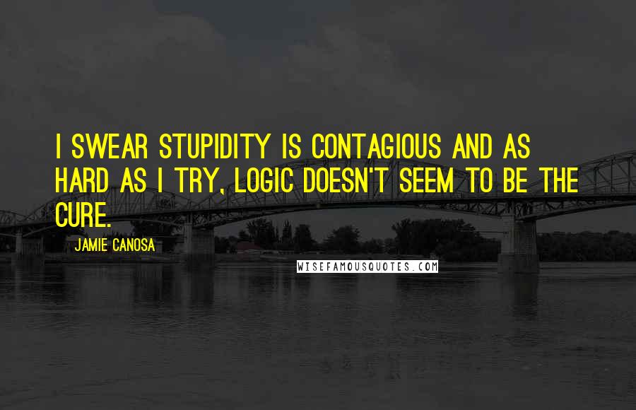 Jamie Canosa Quotes: I swear stupidity is contagious and as hard as I try, logic doesn't seem to be the cure.