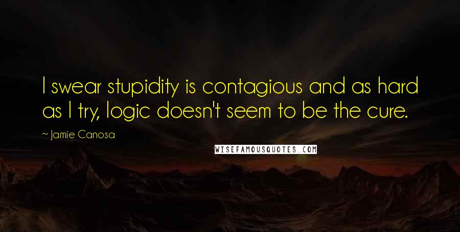 Jamie Canosa Quotes: I swear stupidity is contagious and as hard as I try, logic doesn't seem to be the cure.