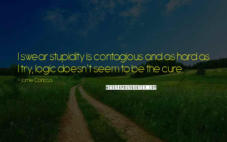 Jamie Canosa Quotes: I swear stupidity is contagious and as hard as I try, logic doesn't seem to be the cure.