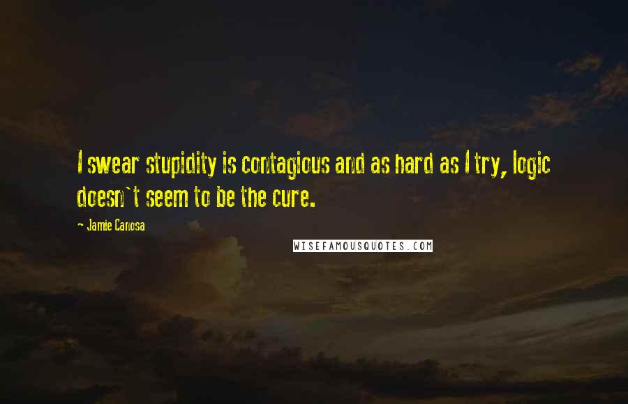 Jamie Canosa Quotes: I swear stupidity is contagious and as hard as I try, logic doesn't seem to be the cure.