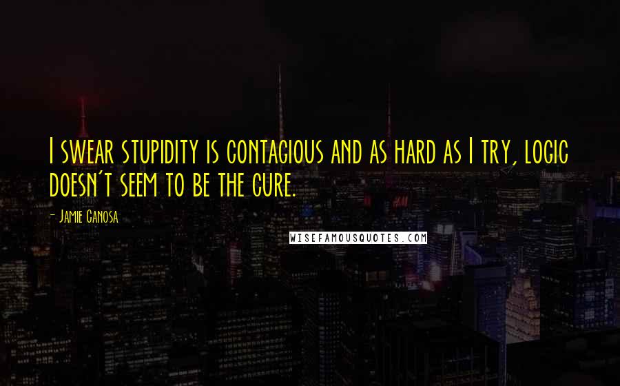 Jamie Canosa Quotes: I swear stupidity is contagious and as hard as I try, logic doesn't seem to be the cure.