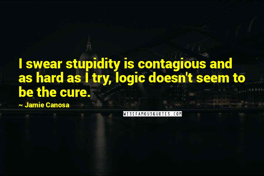 Jamie Canosa Quotes: I swear stupidity is contagious and as hard as I try, logic doesn't seem to be the cure.