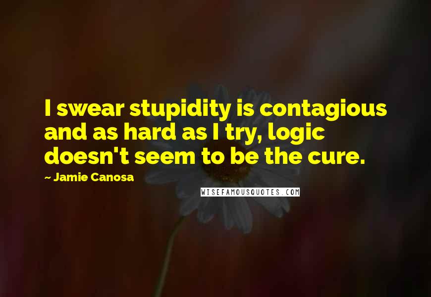 Jamie Canosa Quotes: I swear stupidity is contagious and as hard as I try, logic doesn't seem to be the cure.