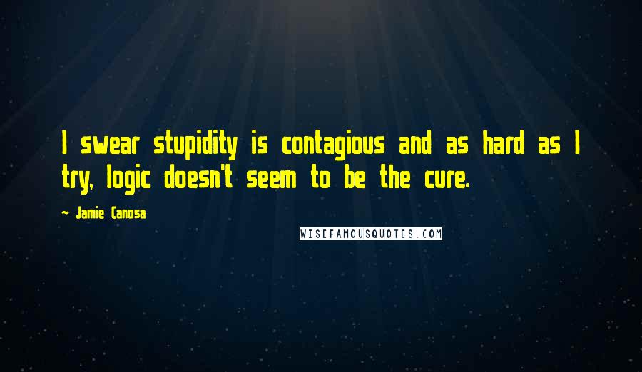 Jamie Canosa Quotes: I swear stupidity is contagious and as hard as I try, logic doesn't seem to be the cure.