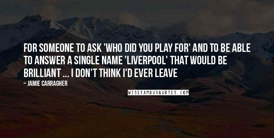 Jamie Carragher Quotes: For someone to ask 'Who did you play for' and to be able to answer a single name 'Liverpool' that would be brilliant ... I don't think I'd ever leave