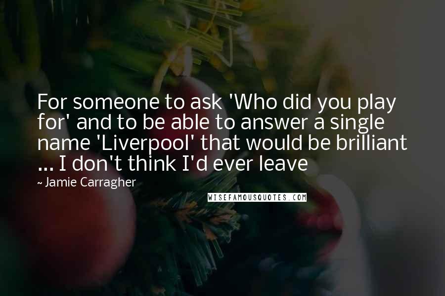 Jamie Carragher Quotes: For someone to ask 'Who did you play for' and to be able to answer a single name 'Liverpool' that would be brilliant ... I don't think I'd ever leave