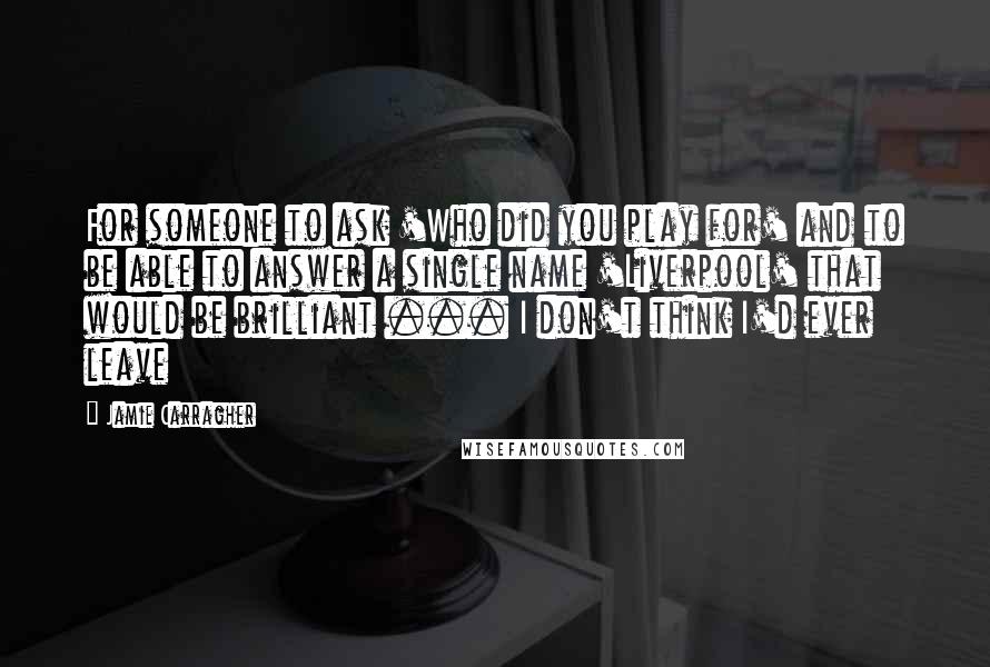 Jamie Carragher Quotes: For someone to ask 'Who did you play for' and to be able to answer a single name 'Liverpool' that would be brilliant ... I don't think I'd ever leave