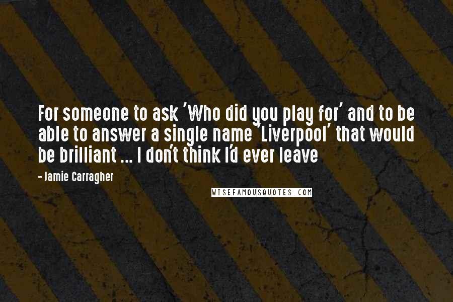 Jamie Carragher Quotes: For someone to ask 'Who did you play for' and to be able to answer a single name 'Liverpool' that would be brilliant ... I don't think I'd ever leave