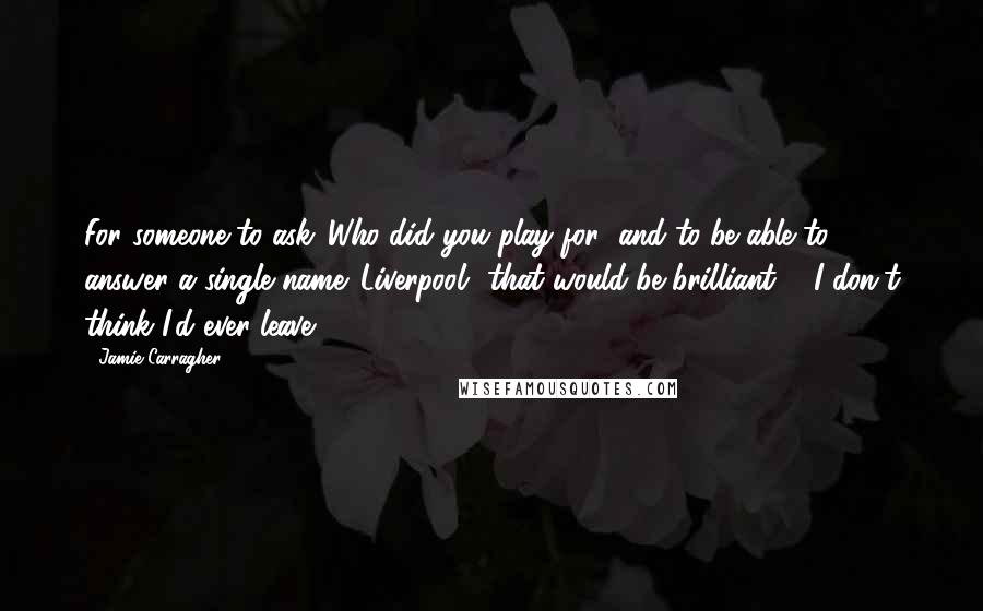 Jamie Carragher Quotes: For someone to ask 'Who did you play for' and to be able to answer a single name 'Liverpool' that would be brilliant ... I don't think I'd ever leave