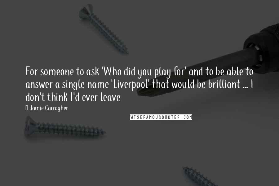 Jamie Carragher Quotes: For someone to ask 'Who did you play for' and to be able to answer a single name 'Liverpool' that would be brilliant ... I don't think I'd ever leave