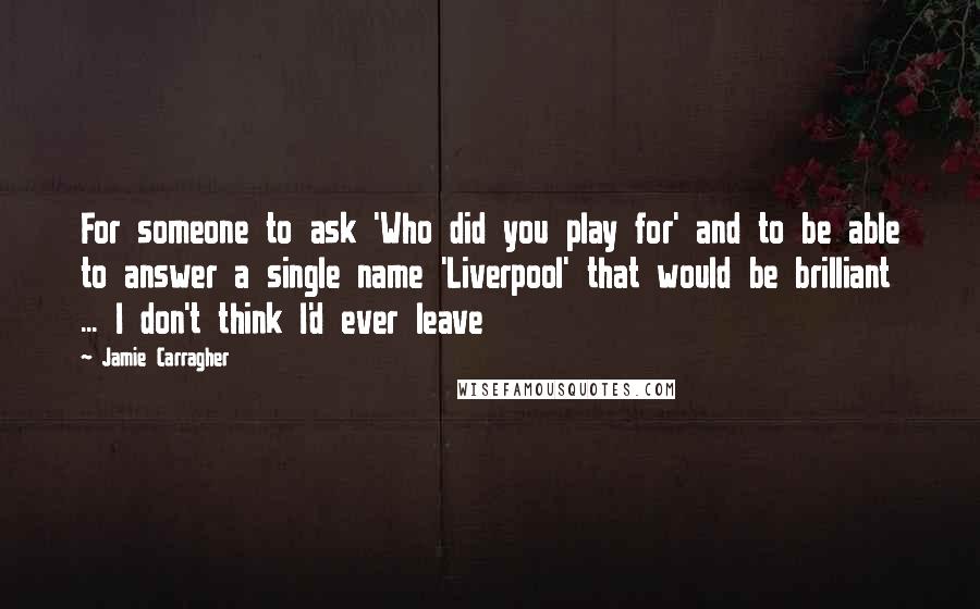 Jamie Carragher Quotes: For someone to ask 'Who did you play for' and to be able to answer a single name 'Liverpool' that would be brilliant ... I don't think I'd ever leave