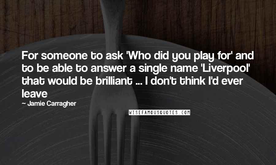 Jamie Carragher Quotes: For someone to ask 'Who did you play for' and to be able to answer a single name 'Liverpool' that would be brilliant ... I don't think I'd ever leave