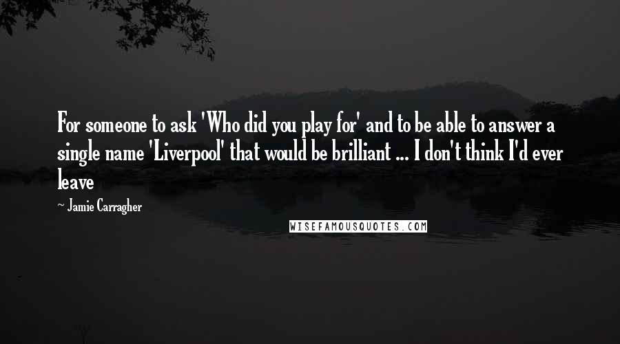 Jamie Carragher Quotes: For someone to ask 'Who did you play for' and to be able to answer a single name 'Liverpool' that would be brilliant ... I don't think I'd ever leave