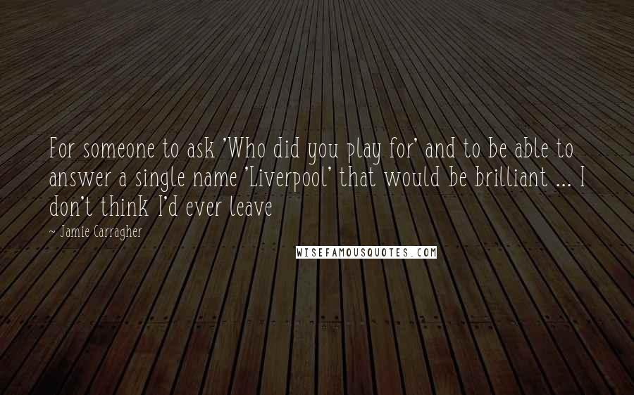 Jamie Carragher Quotes: For someone to ask 'Who did you play for' and to be able to answer a single name 'Liverpool' that would be brilliant ... I don't think I'd ever leave