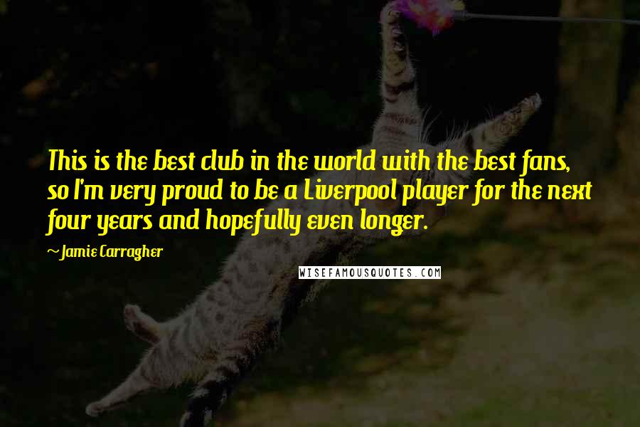 Jamie Carragher Quotes: This is the best club in the world with the best fans, so I'm very proud to be a Liverpool player for the next four years and hopefully even longer.