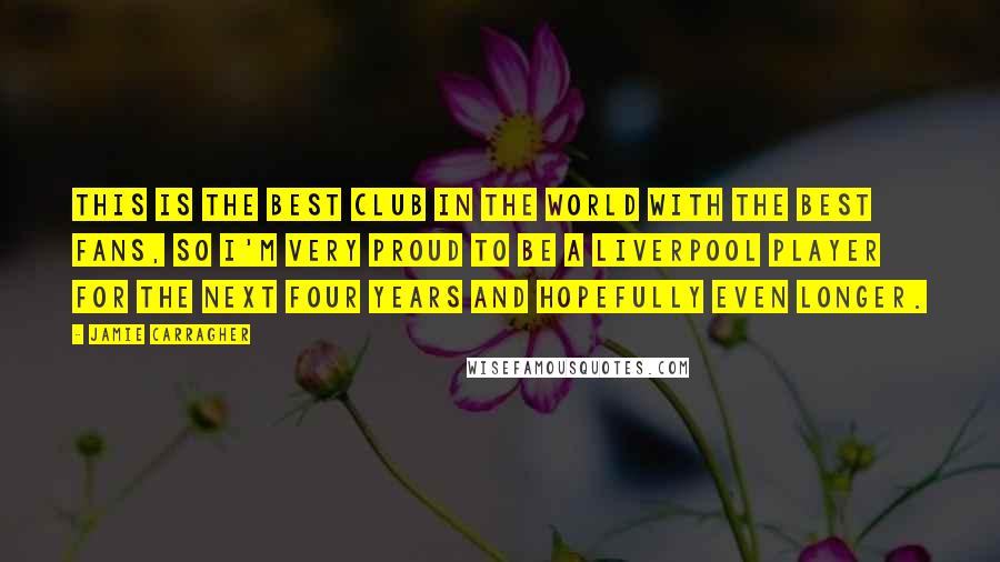 Jamie Carragher Quotes: This is the best club in the world with the best fans, so I'm very proud to be a Liverpool player for the next four years and hopefully even longer.