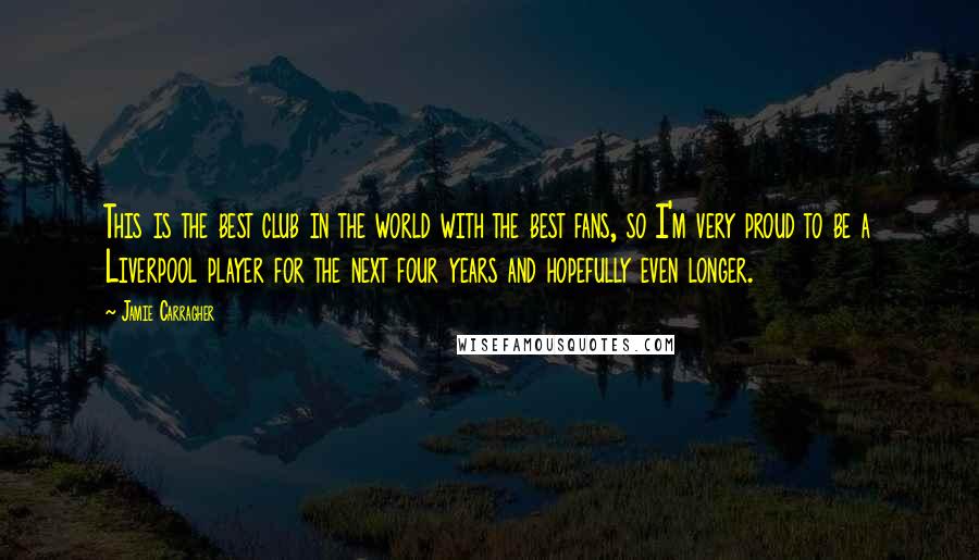 Jamie Carragher Quotes: This is the best club in the world with the best fans, so I'm very proud to be a Liverpool player for the next four years and hopefully even longer.