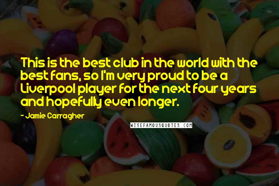 Jamie Carragher Quotes: This is the best club in the world with the best fans, so I'm very proud to be a Liverpool player for the next four years and hopefully even longer.
