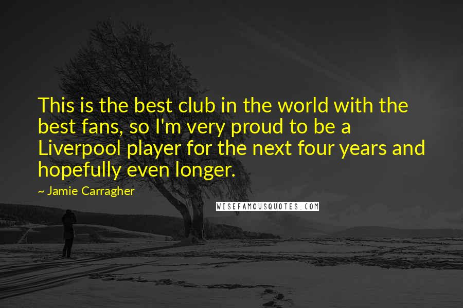 Jamie Carragher Quotes: This is the best club in the world with the best fans, so I'm very proud to be a Liverpool player for the next four years and hopefully even longer.