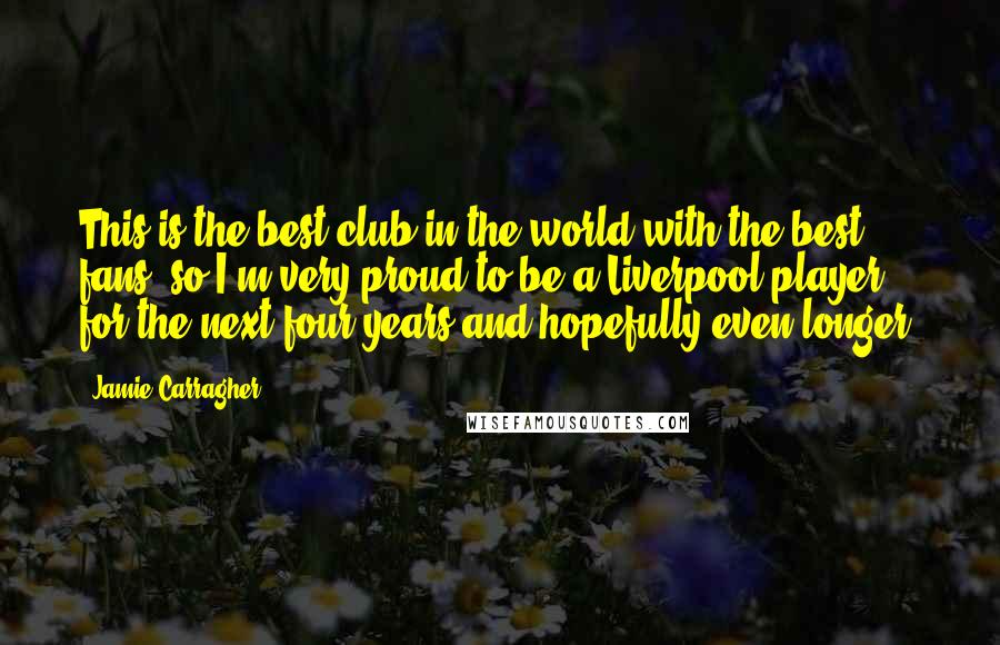 Jamie Carragher Quotes: This is the best club in the world with the best fans, so I'm very proud to be a Liverpool player for the next four years and hopefully even longer.