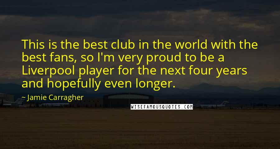 Jamie Carragher Quotes: This is the best club in the world with the best fans, so I'm very proud to be a Liverpool player for the next four years and hopefully even longer.