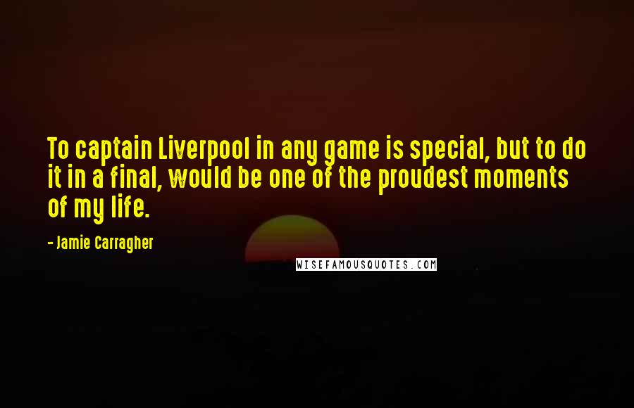 Jamie Carragher Quotes: To captain Liverpool in any game is special, but to do it in a final, would be one of the proudest moments of my life.