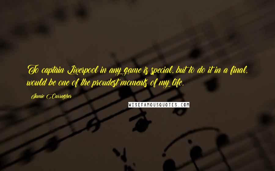 Jamie Carragher Quotes: To captain Liverpool in any game is special, but to do it in a final, would be one of the proudest moments of my life.