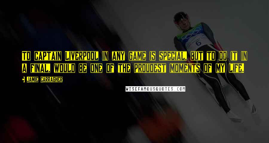 Jamie Carragher Quotes: To captain Liverpool in any game is special, but to do it in a final, would be one of the proudest moments of my life.