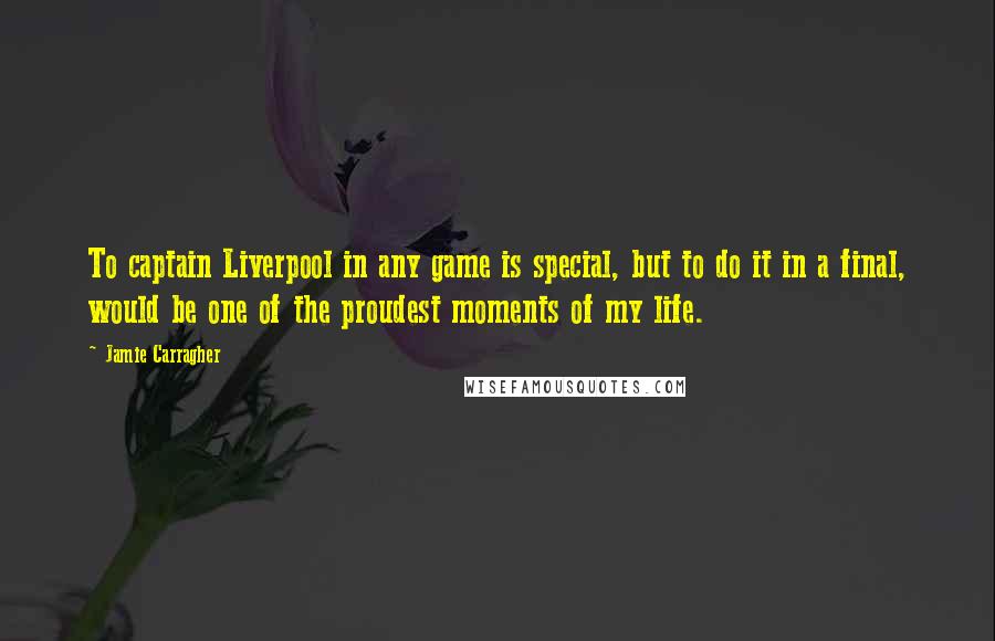 Jamie Carragher Quotes: To captain Liverpool in any game is special, but to do it in a final, would be one of the proudest moments of my life.