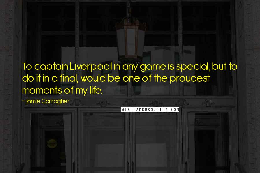 Jamie Carragher Quotes: To captain Liverpool in any game is special, but to do it in a final, would be one of the proudest moments of my life.