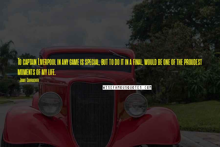 Jamie Carragher Quotes: To captain Liverpool in any game is special, but to do it in a final, would be one of the proudest moments of my life.