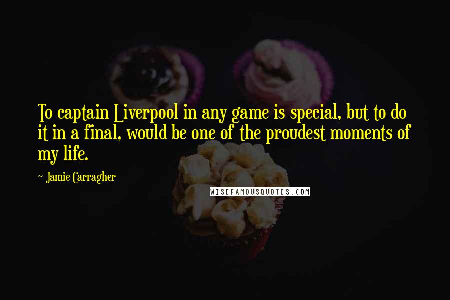 Jamie Carragher Quotes: To captain Liverpool in any game is special, but to do it in a final, would be one of the proudest moments of my life.