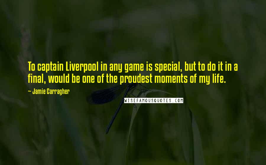 Jamie Carragher Quotes: To captain Liverpool in any game is special, but to do it in a final, would be one of the proudest moments of my life.