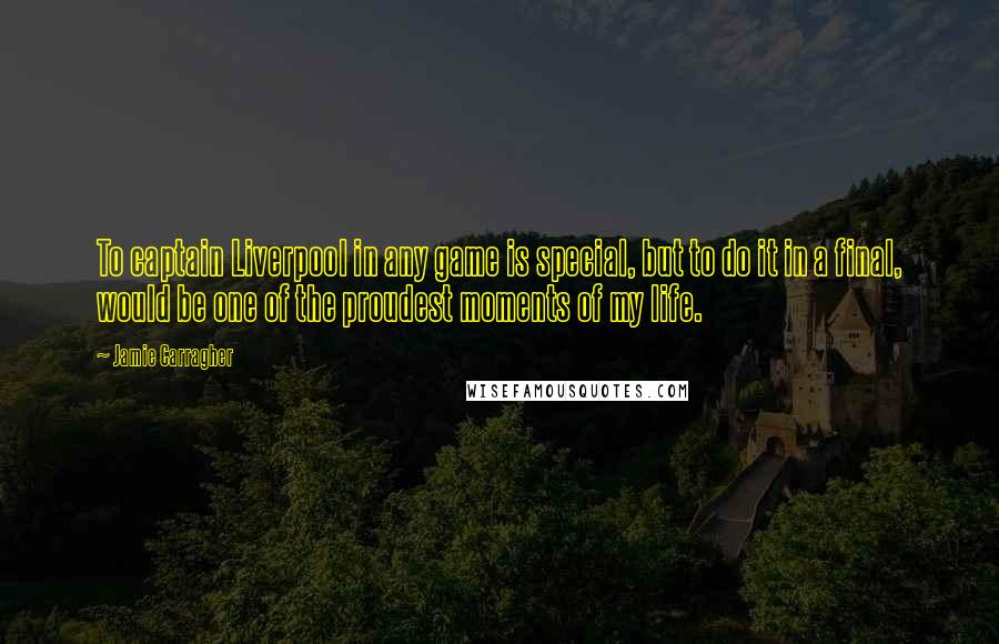 Jamie Carragher Quotes: To captain Liverpool in any game is special, but to do it in a final, would be one of the proudest moments of my life.