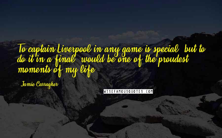 Jamie Carragher Quotes: To captain Liverpool in any game is special, but to do it in a final, would be one of the proudest moments of my life.