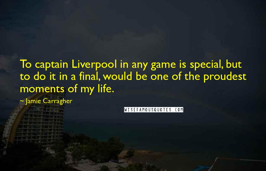 Jamie Carragher Quotes: To captain Liverpool in any game is special, but to do it in a final, would be one of the proudest moments of my life.