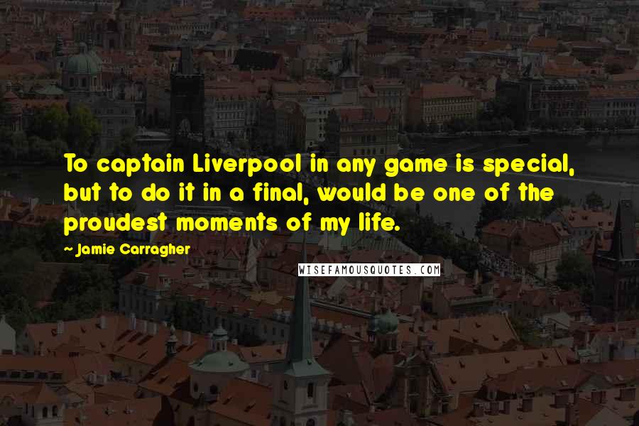 Jamie Carragher Quotes: To captain Liverpool in any game is special, but to do it in a final, would be one of the proudest moments of my life.