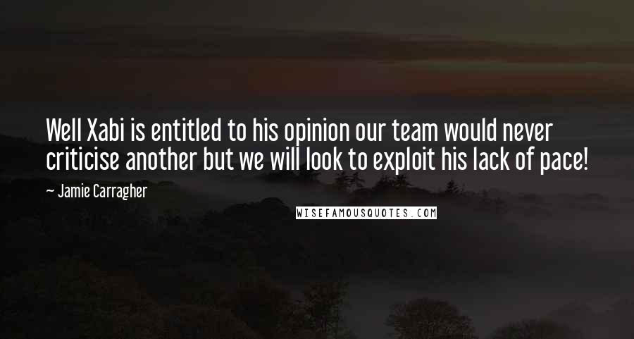 Jamie Carragher Quotes: Well Xabi is entitled to his opinion our team would never criticise another but we will look to exploit his lack of pace!