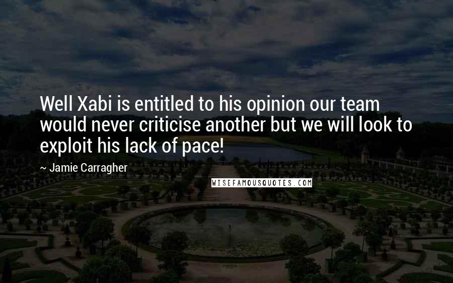 Jamie Carragher Quotes: Well Xabi is entitled to his opinion our team would never criticise another but we will look to exploit his lack of pace!