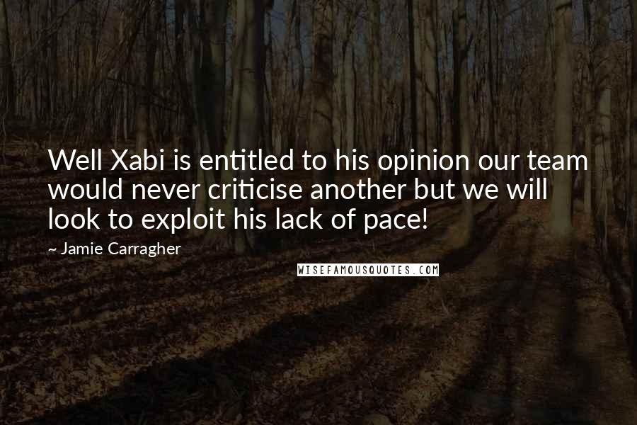 Jamie Carragher Quotes: Well Xabi is entitled to his opinion our team would never criticise another but we will look to exploit his lack of pace!