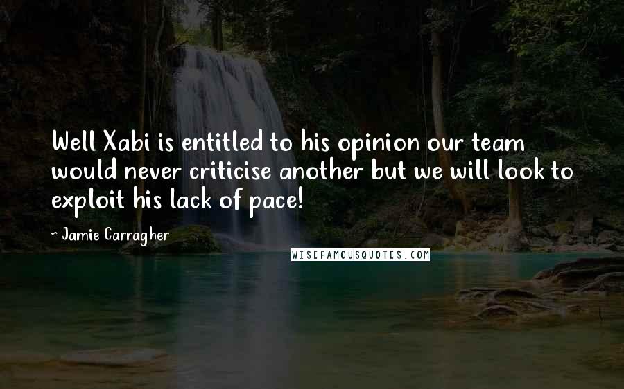 Jamie Carragher Quotes: Well Xabi is entitled to his opinion our team would never criticise another but we will look to exploit his lack of pace!