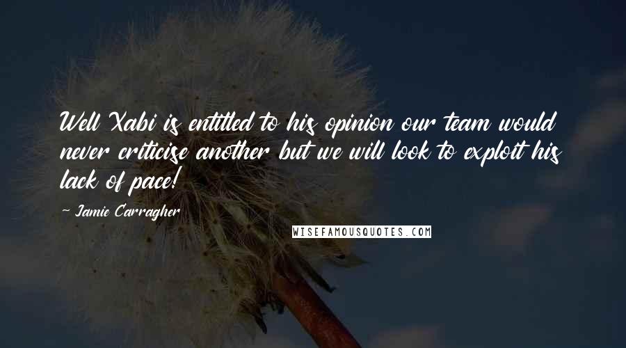 Jamie Carragher Quotes: Well Xabi is entitled to his opinion our team would never criticise another but we will look to exploit his lack of pace!