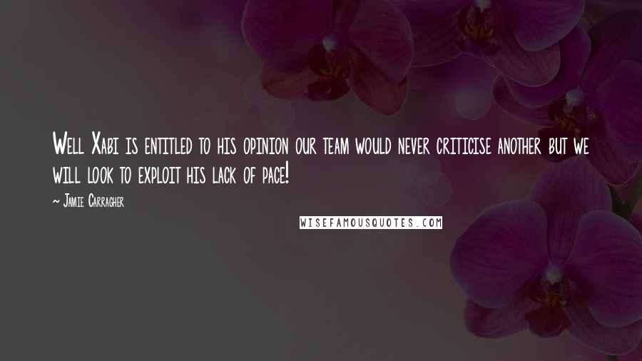 Jamie Carragher Quotes: Well Xabi is entitled to his opinion our team would never criticise another but we will look to exploit his lack of pace!
