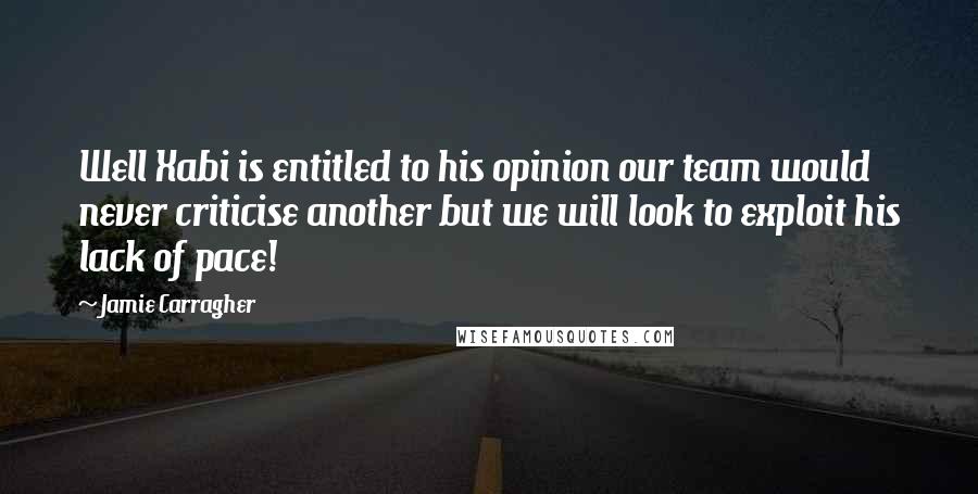 Jamie Carragher Quotes: Well Xabi is entitled to his opinion our team would never criticise another but we will look to exploit his lack of pace!