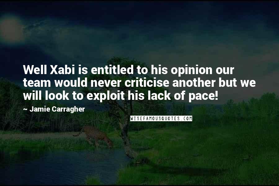 Jamie Carragher Quotes: Well Xabi is entitled to his opinion our team would never criticise another but we will look to exploit his lack of pace!