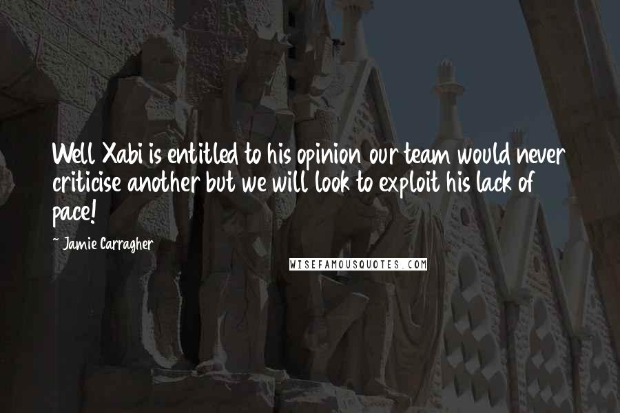 Jamie Carragher Quotes: Well Xabi is entitled to his opinion our team would never criticise another but we will look to exploit his lack of pace!