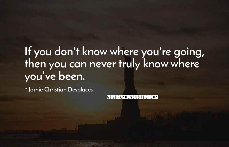 Jamie Christian Desplaces Quotes: If you don't know where you're going, then you can never truly know where you've been.